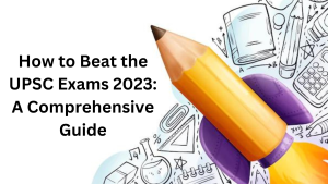 How to Beat the UPSC Exams 2023: A Comprehensive Guide